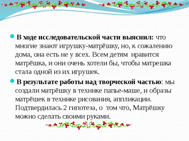 В ходе исследовательской части выяснил: что многие знают игрушку-матрёшку, но, к сожалению дома, она есть не у всех. Всем детям нравится матрёшка, и они очень хотели бы, чтобы матрешка стала одной из их игрушек. В результате работы над творческой частью : мы создали матрёшку в технике папье-маше, и образы матрёшек в технике рисования, аппликации. Подтвердилась 2 гипотеза, о том что, Матрёшку можно сделать своими руками. 