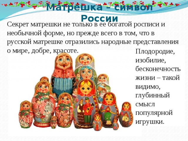 Матрешка – символ России Секрет матрешки не только в ее богатой росписи и необычной форме, но прежде всего в том, что в русской матрешке отразились народные представления о мире, добре, красоте. Плодородие, изобилие, бесконечность жизни – такой видимо, глубинный смысл популярной игрушки. 