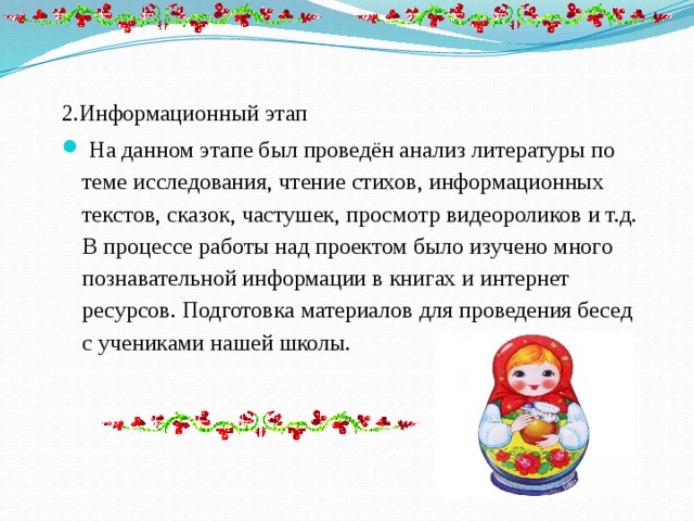 2.Информационный этап   На данном этапе был проведён анализ литературы по теме исследования, чтение стихов, информационных текстов, сказок, частушек, просмотр видеороликов и т.д. В процессе работы над проектом было изучено много познавательной информации в книгах и интернет ресурсов. Подготовка материалов для проведения бесед с учениками нашей школы. 