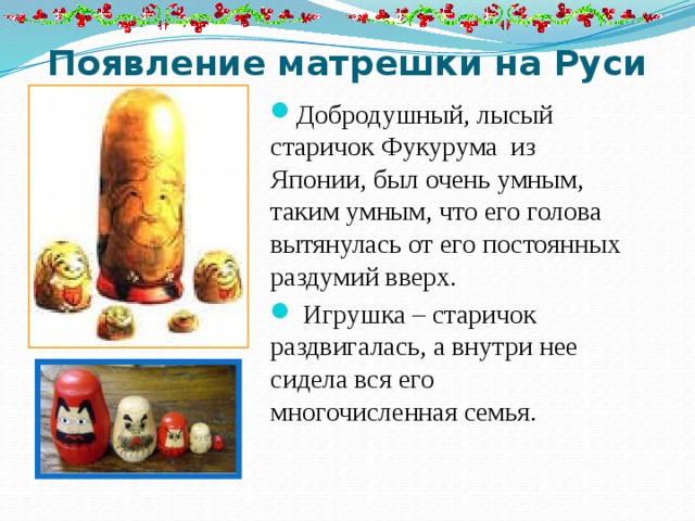 Появление матрешки на Руси Добродушный, лысый старичок Фукурума из Японии, был очень умным, таким умным, что его голова вытянулась от его постоянных раздумий вверх.  Игрушка – старичок раздвигалась, а внутри нее сидела вся его многочисленная семья. 