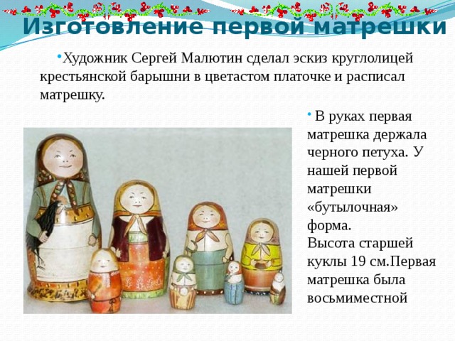 Изготовление первой матрешки Художник Сергей Малютин сделал эскиз круглолицей крестьянской барышни в цветастом платочке и расписал матрешку.  В руках первая матрешка держала черного петуха. У нашей первой матрешки «бутылочная» форма. Высота старшей куклы 19 см.Первая матрешка была восьмиместной 