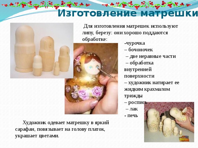 Изготовление матрешки  Для изготовления матрешек используют липу, березу: они хорошо поддаются обработке: -чурочка – бочоночек – две неравные части – обработка внутренней поверхности – художник натирает ее жидким крахмалом трижды – роспись – лак - печь Художник одевает матрешку в яркий сарафан, повязывает на голову платок, украшает цветами. 