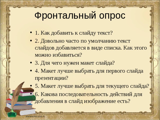 Фронтальный опрос 1. Как добавить к слайду текст? 2. Довольно часто по умолчанию текст слайдов добавляется в виде списка. Как этого можно избавиться? 3. Для чего нужен макет слайда? 4. Макет лучше выбрать для первого слайда презентации? 5. Макет лучше выбрать для текущего слайда? 6. Какова последовательность действий для добавления в слайд изображение есть? 