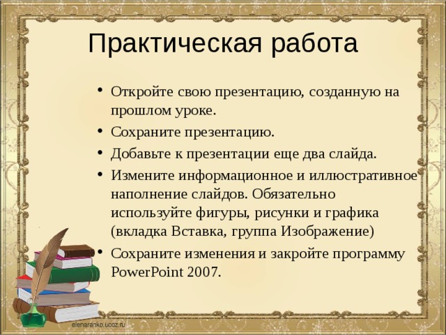 Практическая работа Откройте свою презентацию, созданную на прошлом уроке. Сохраните презентацию. Добавьте к презентации еще два слайда. Измените информационное и иллюстративное наполнение слайдов. Обязательно используйте фигуры, рисунки и графика (вкладка Вставка, группа Изображение) Сохраните изменения и закройте программу PowerPoint 2007. 
