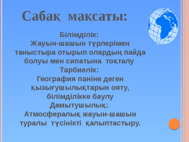 Сабақ мақсаты: Білімділік: Жауын-шашын түрлерімен таныстыра отырып олардың пайда болуы мен сипатына тоқталу  Тәрбиелік: География пәніне деген қызығушылықтарын ояту, білімділікке баулу  Дамытушылық: Атмосфералық жауын-шашын туралы түсінікті қалыптастыру. 