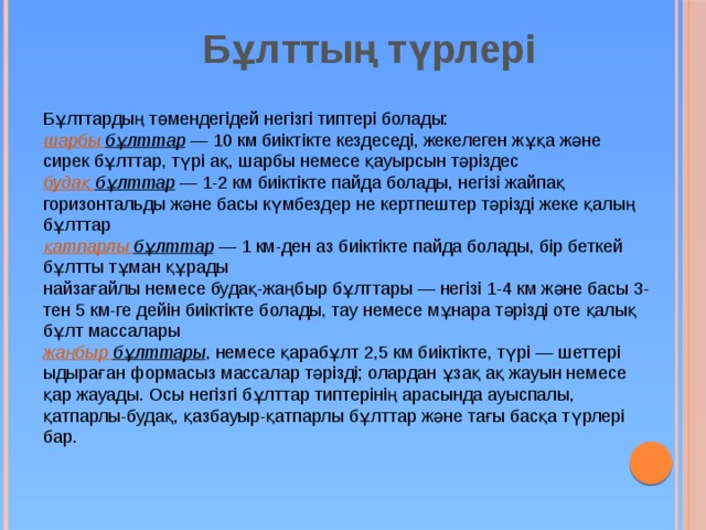 Бұлттың түрлері  Бұлттардың төмендегідей негізгі типтері болады: шарбы  бұлттар — 10 км биіктікте кездеседі, жекелеген жұқа және сирек бұлттар, түрі ақ, шарбы немесе қауырсын тәріздес будақ  бұлттар — 1-2 км биіктікте пайда болады, негізі жайпақ горизонтальды және басы күмбездер не кертпештер тәрізді жеке қалың бұлттар қатпарлы  бұлттар — 1 км-ден аз биіктікте пайда болады, бір беткей бұлтты тұман құрады найзағайлы немесе будақ-жаңбыр бұлттары — негізі 1-4 км және басы 3-тен 5 км-ге дейін биіктікте болады, тау немесе мұнара тәрізді оте қалық бұлт массалары жаңбыр  бұлттары , немесе қарабұлт 2,5 км биіктікте, түрі — шеттері ыдыраған формасыз массалар тәрізді; олардан ұзақ ақ жауын немесе қар жауады. Осы негізгі бұлттар типтерінің арасында ауыспалы, қатпарлы-будақ, қазбауыр-қатпарлы бұлттар және тағы басқа түрлері бар. 