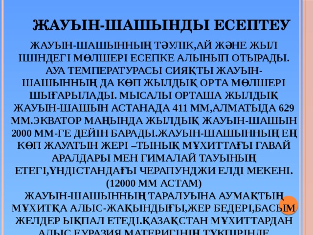  Жауын-шашынды есептеу Жауын-шашынның тәулік,ай және жыл ішіндегі мөлшері есепке алынып отырады. Ауа температурасы сияқты жауын-шашынның да көп жылдық орта мөлшері шығарылады. Мысалы орташа жылдық жауын-шашын Астанада 411 мм,Алматыда 629 мм.Экватор маңында жылдық жауын-шашын 2000 мм-ге дейін барады.Жауын-шашынның ең көп жауатын жері –Тынық мұхиттағы Гавай аралдары мен Гималай тауының етегі,Үндістандағы Черапунджи елді мекені. (12000 мм астам) Жауын-шашынның таралуына аумақтың мұхитқа алыс-жақындығы,жер бедері,басым желдер ықпал етеді.Қазақстан мұхиттардан алыс,Еуразия материгінің түкпірінде жатыр.Сондықтан біздің елімізге жауын-шашын аз түседі.(көпшілік бөлігінде 200-300 мм ) 