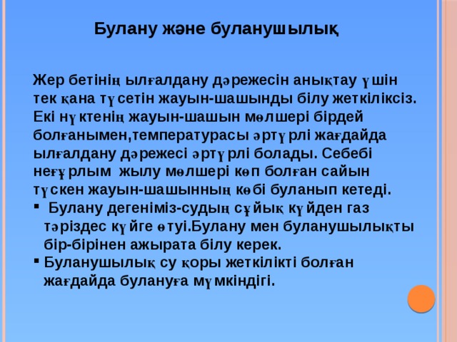 Булану және буланушылық Жер бетінің ылғалдану дәрежесін анықтау үшін тек қана түсетін жауын-шашынды білу жеткіліксіз. Екі нүктенің жауын-шашын мөлшері бірдей болғанымен,температурасы әртүрлі жағдайда ылғалдану дәрежесі әртүрлі болады. Себебі неғұрлым жылу мөлшері көп болған сайын түскен жауын-шашынның көбі буланып кетеді.  Булану дегеніміз-судың сұйық күйден газ тәріздес күйге өтуі.Булану мен буланушылықты бір-бірінен ажырата білу керек. Буланушылық су қоры жеткілікті болған жағдайда булануға мүмкіндігі. 