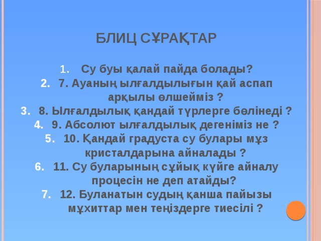 БЛИЦ СҰРАҚТАР  Су буы қалай пайда болады? 7. Ауаның ылғалдылығын қай аспап арқылы өлшейміз ? 8. Ылғалдылық қандай түрлерге бөлінеді ? 9. Абсолют ылғалдылық дегеніміз не ? 10. Қандай градуста су булары мұз кристалдарына айналады ? 11. Су буларының сұйық күйге айналу процесін не деп атайды? 12. Буланатын судың қанша пайызы мұхиттар мен теңіздерге тиесілі ? 