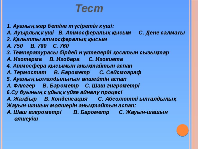 Тест 1. Ауаның жер бетіне түсіретін күші: А. Ауырлық күші В. Атмосфералық қысым С. Дене салмағы 2. Қалыпты атмосфералық қысым А. 750 В. 780 С. 760 3. Температурасы бірдей нүктелерді қосатын сызықтар А. Изотерма В. Изобара С. Изогиета 4. Атмосфера қысымын анықтайтын аспап А. Термостат В. Барометр С. Сейсмограф 5. Ауаның ылғалдылығын өлшейтін аспап А. Флюгер В. Барометр С. Шаш гигрометрі 6.Су буының сұйық күйге айналу процесі А. Жаңбыр В. Конденсация С. Абсолютті ылғалдылық Жауын-шашын мөлшерін анықтайтын аспап: А. Шаш гигрометрі В. Барометр С. Жауын-шашын өлшеуіш   