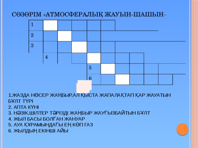 Сөзөрім «Атмосфералық жауын-шашын » 1 2 3 4 5 6 1.ЖАЗДА НӨСЕР ЖАҢБЫР,АЛ ҚЫСТА ЖАПАЛАҚТАП ҚАР ЖАУАТЫН БҰЛТ ТҮРІ 2. АПТА КҮНІ 3. НӘЗІК,ШІЛТЕР ТӘРІЗДІ ЖАҢБЫР ЖАУҒЫЗБАЙТЫН БҰЛТ 4. ЖЫЛ БАСЫ БОЛҒАН ЖАНУАР 5. АУА ҚҰРАМЫНДАҒЫ ЕҢ КӨП ГАЗ 6. ЖЫЛДЫҢ ЕКІНШІ АЙЫ 