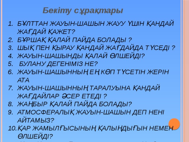 Бекіту сұрақтары Бұлттан жауын-шашын жауу үшін қандай жағдай қажет? Бұршақ қалай пайда болады ? Шық пен қырау қандай жағдайда түседі ? Жауын-шашынды қалай өлшейді?  Булану дегеніміз не? Жауын-шашынның ең көп түсетін жерін ата Жауын-шашынның таралуына қандай жағдайлар әсер етеді ? Жаңбыр қалай пайда болады? Атмосфералық жауын-шашын деп нені айтамыз? Қар жамылғысының қалыңдығын немен өлшейді?  Қазақстандағы жауын-шашын ең көп түсетін жер  Қазақстандағы жауын-шашын ең аз түсетін жер 