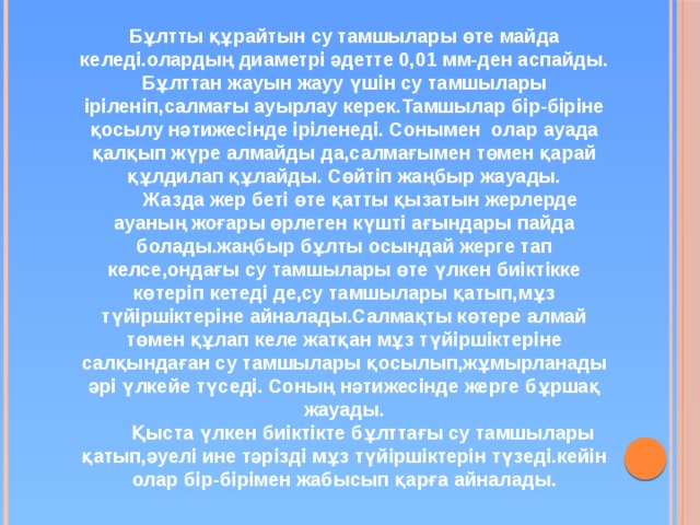 Бұлтты құрайтын су тамшылары өте майда келеді.олардың диаметрі әдетте 0,01 мм-ден аспайды. Бұлттан жауын жауу үшін су тамшылары іріленіп,салмағы ауырлау керек.Тамшылар бір-біріне қосылу нәтижесінде іріленеді. Сонымен олар ауада қалқып жүре алмайды да,салмағымен төмен қарай құлдилап құлайды. Сөйтіп жаңбыр жауады.  Жазда жер беті өте қатты қызатын жерлерде ауаның жоғары өрлеген күшті ағындары пайда болады.жаңбыр бұлты осындай жерге тап келсе,ондағы су тамшылары өте үлкен биіктікке көтеріп кетеді де,су тамшылары қатып,мұз түйіршіктеріне айналады.Салмақты көтере алмай төмен құлап келе жатқан мұз түйіршіктеріне салқындаған су тамшылары қосылып,жұмырланады әрі үлкейе түседі. Соның нәтижесінде жерге бұршақ жауады.  Қыста үлкен биіктікте бұлттағы су тамшылары қатып,әуелі ине тәрізді мұз түйіршіктерін түзеді.кейін олар бір-бірімен жабысып қарға айналады. 