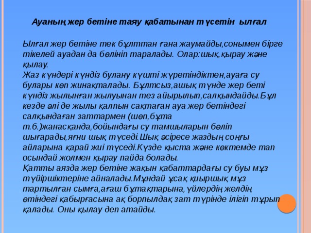  Ауаның жер бетіне таяу қабатынан түсетін ылғал Ылғал жер бетіне тек бұлттан ғана жаумайды,сонымен бірге тікелей ауадан да бөлініп таралады. Олар:шық,қырау және қылау. Жаз күндері күндіз булану күшті жүретіндіктен,ауаға су булары көп жинақталады. Бұлтсыз,ашық түнде жер беті күндіз жылынған жылуынан тез айырылып,салқындайды.Бұл кезде әлі де жылы қалпын сақтаған ауа жер бетіндегі салқындаған заттармен (шөп,бұта т.б.)жанасқанда,бойындағы су тамшыларын бөліп шығарады,яғни шық түседі.Шық әсіресе жаздың соңғы айларына қарай жиі түседі.Күзде қыста және көктемде тап осындай жолмен қырау пайда болады. Қатты аязда жер бетіне жақын қабаттардағы су буы мұз түйіршіктеріне айналады.Мұндай ұсақ қиыршық мұз тартылған сымға,ағаш бұтақтарына,үйлердің желдің өтіндегі қабырғасына ақ борпылдақ зат түрінде ілігіп тұрып қалады. Оны қылау деп атайды. 