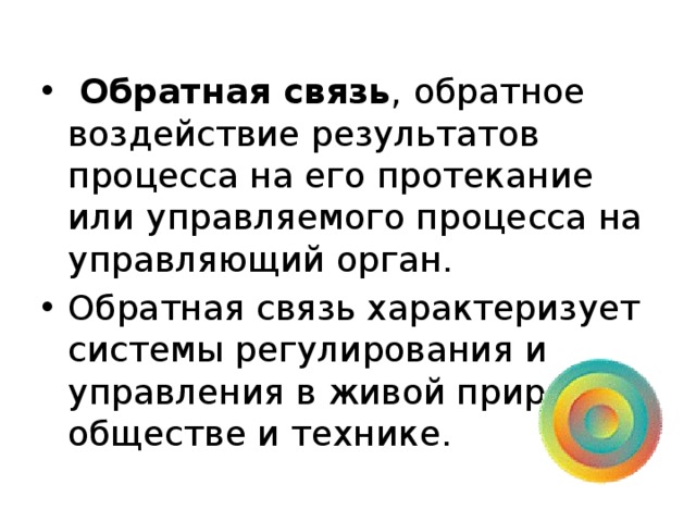  Обратная связь ,  обратное воздействие результатов процесса на его протекание или управляемого процесса на управляющий орган. Обратная связь характеризует системы регулирования и управления в живой природе, обществе и технике. 