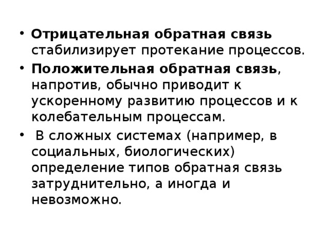 Отрицательная обратная связь стабилизирует протекание процессов. Положительная обратная связь , напротив, обычно приводит к ускоренному развитию процессов и к колебательным процессам.  В сложных системах (например, в социальных, биологических) определение типов обратная связь затруднительно, а иногда и невозможно. 
