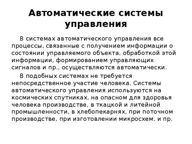 Автоматические системы управления В системах автоматического управления все процессы, связанные с получением информации о состоянии управляемого объекта, обработкой этой информации, формированием управляющих сигналов и пр., осуществляются автоматически. В подобных системах не требуется непосредственное участие человека. Системы автоматического управления используются на космических спутниках, на опасном для здоровья человека производстве, в ткацкой и литейной промышленности, в хлебопекарнях, при поточном производстве, при изготовлении микросхем, и пр. 