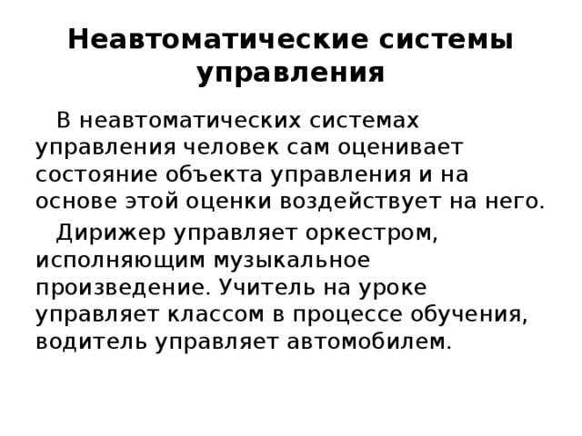 Неавтоматические системы управления В неавтоматических системах управления человек сам оценивает состояние объекта управления и на основе этой оценки воздействует на него. Дирижер управляет оркестром, исполняющим музыкальное произведение. Учитель на уроке управляет классом в процессе обучения, водитель управляет автомобилем. 