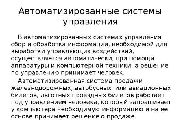 Автоматизированные системы управления В автоматизированных системах управления сбор и обработка информации, необходимой для выработки управляющих воздействий, осуществляется автоматически, при помощи аппаратуры и компьютерной техники, а решение по управлению принимает человек. Автоматизированная система продажи железнодорожных, автобусных или авиационных билетов, льготных проездных билетов работает под управлением человека, который запрашивает у компьютера необходимую информацию и на ее основе принимает решение о продаже. 