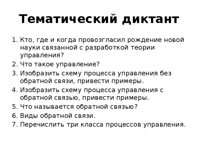 Тематический диктант Кто, где и когда провозгласил рождение новой науки связанной с разработкой теории управления? Что такое управление? Изобразить схему процесса управления без обратной связи, привести примеры. Изобразить схему процесса управления с обратной связью, привести примеры. Что называется обратной связью? Виды обратной связи. Перечислить три класса процессов управления. 