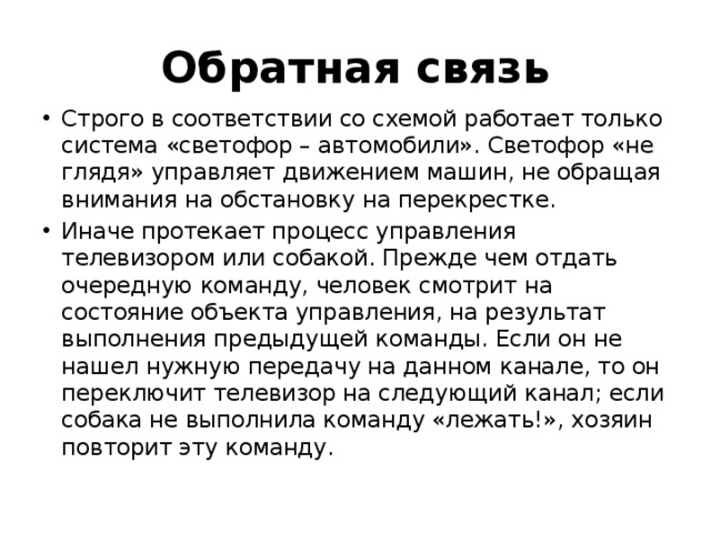 Обратная связь Строго в соответствии со схемой работает только система «светофор – автомобили». Светофор «не глядя» управляет движением машин, не обращая внимания на обстановку на перекрестке. Иначе протекает процесс управления телевизором или собакой. Прежде чем отдать очередную команду, человек смотрит на состояние объекта управления, на результат выполнения предыдущей команды. Если он не нашел нужную передачу на данном канале, то он переключит телевизор на следующий канал; если собака не выполнила команду «лежать!», хозяин повторит эту команду. 