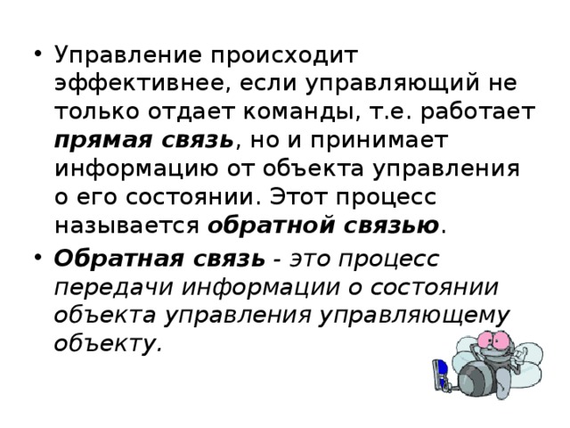 Управление происходит эффективнее, если управляющий не только отдает команды, т.е. работает прямая связь , но и принимает информацию от объекта управления о его состоянии. Этот процесс называется обратной связью . Обратная связь - это процесс передачи информации о состоянии объекта управления управляющему объекту. 