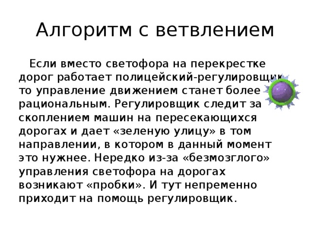Алгоритм с ветвлением Если вместо светофора на перекрестке дорог работает полицейский-регулировщик, то управление движением станет более рациональным. Регулировщик следит за скоплением машин на пересекающихся дорогах и дает «зеленую улицу» в том направлении, в котором в данный момент это нужнее. Нередко из-за «безмозглого» управления светофора на дорогах возникают «пробки». И тут непременно приходит на помощь регулировщик. 