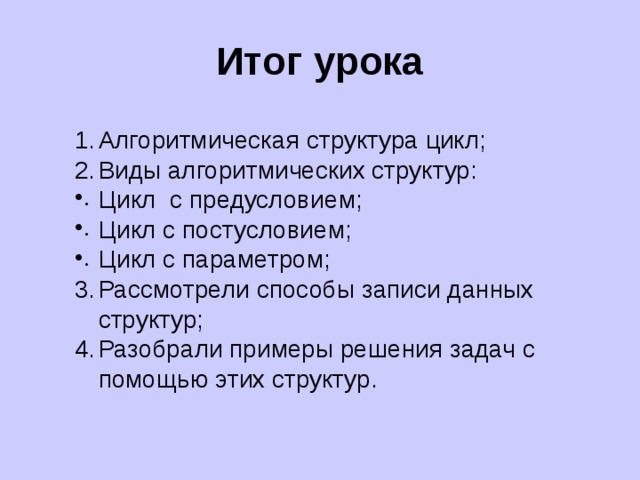Итог урока Алгоритмическая структура цикл; Виды алгоритмических структур: Цикл с предусловием; Цикл с постусловием; Цикл с параметром; Рассмотрели способы записи данных структур; Разобрали примеры решения задач с помощью этих структур. 