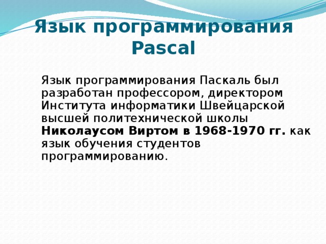 Язык программирования Pascal Язык программирования Паскаль был разработан профессором, директором Института информатики Швейцарской высшей политехнической школы Николаусом Виртом в 1968-1970 гг. как язык обучения студентов программированию. 