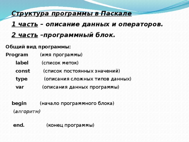 Структура программы в Паскале 1 часть – описание данных и операторов. 2 часть –программный блок. Общий вид программы: Program (имя программы)  label (список меток)  const (список постоянных значений)  type (описания сложных типов данных)  var (описания данных программы) begin (начало программного блока)  ( алгоритм) end. (конец программы) 