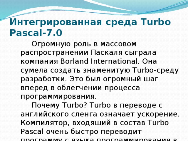 Интегрированная среда Turbo Pascal-7.0 Огромную роль в массовом распространении Паскаля сыграла компания Borland International. Она сумела создать знаменитую Turbo-среду разработки. Это был огромный шаг вперед в облегчении процесса программирования. Почему Turbo? Turbo в переводе с английского сленга означает ускорение. Компилятор, входящий в состав Turbo Pascal очень быстро переводит программу с языка программирования в машинные коды. 