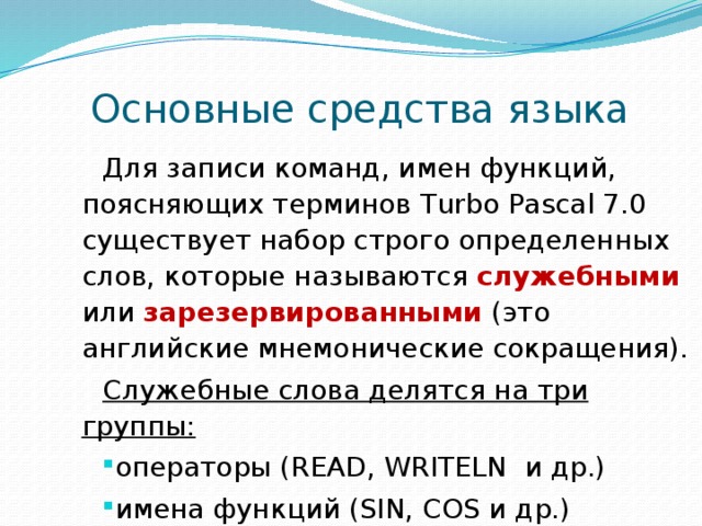  Основные средства языка Для записи команд, имен функций, поясняющих терминов Turbo Pascal 7.0 существует набор строго определенных слов, которые называются служебными или зарезервированными (это английские мнемонические сокращения). Служебные слова делятся на три группы: операторы (READ, WRITELN и др.) имена функций (SIN, COS и др.) ключевые слова (VAR, BEGIN, END и др.) 