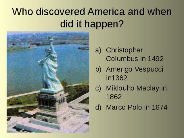 Who discovered America and when did it happen? Christopher Columbus in 1492 Amerigo Vespucci in1362 Miklouho Maclay in 1862 Marco Polo in 1674 