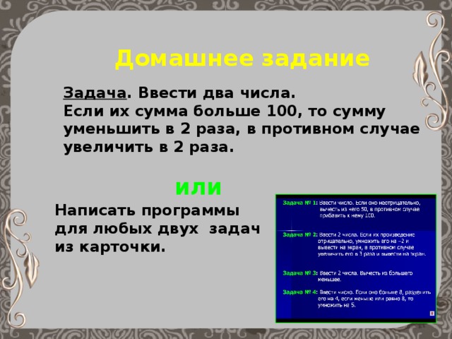 Домашнее задание Задача . Ввести два числа. Если их сумма больше 100, то сумму уменьшить в 2 раза, в противном случае увеличить в 2 раза. или Написать программы для любых двух задач из карточки. 