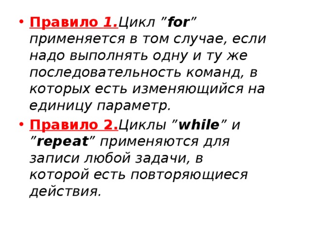 Правило 1. Цикл ” for ” применяется в том случае, если надо выполнять одну и ту же последовательность команд, в которых есть изменяющийся на единицу параметр. Правило 2. Циклы ” while ” и ” repeat ” применяются для записи любой задачи, в которой есть повторяющиеся действия. 
