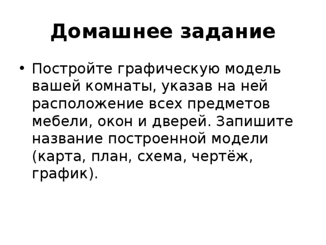 Домашнее задание Постройте графическую модель вашей комнаты, указав на ней расположение всех предметов мебели, окон и дверей. Запишите название построенной модели (карта, план, схема, чертёж, график).  