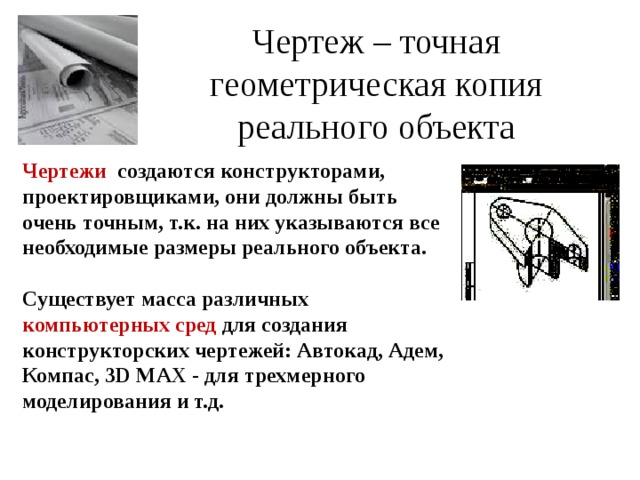 Чертеж – точная геометрическая копия реального объекта   Чертежи  создаются конструкторами, проектировщиками, они должны быть очень точным, т.к. на них указываются все необходимые размеры реального объекта.  Существует масса различных компьютерных сред для создания конструкторских чертежей: Автокад, Адем, Компас, 3D M АХ -  для трехмерного моделирования и т.д. 