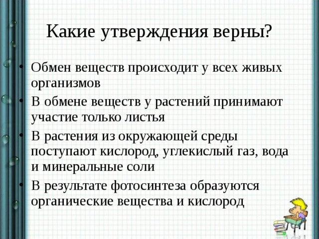 Какие утверждения верны? Обмен веществ происходит у всех живых организмов В обмене веществ у растений принимают участие только листья В растения из окружающей среды поступают кислород, углекислый газ, вода и минеральные соли В результате фотосинтеза образуются органические вещества и кислород 