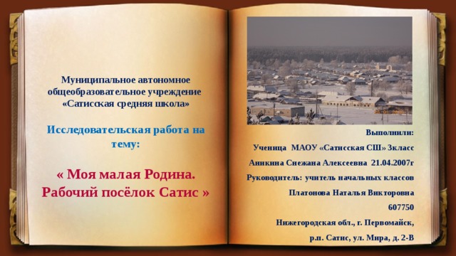 Муниципальное автономное общеобразовательное учреждение  «Сатисская средняя школа»   Исследовательская работа на тему:    « Моя малая Родина. Рабочий посёлок Сатис »   Выполнили: Ученица МАОУ «Сатисская СШ» 3класс Аникина Снежана Алексеевна 21.04.2007г Руководитель: учитель начальных классов  Платонова Наталья Викторовна 607750 Нижегородская обл., г. Первомайск,  р.п. Сатис, ул. Мира, д. 2-В 