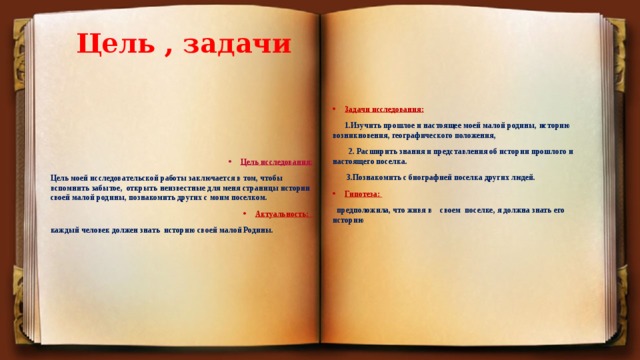 Цель , задачи Задачи исследования:  1.Изучить прошлое и настоящее моей малой родины, историю возникновения, географического положения,  2.  Расширить знания и представления об истории прошлого и настоящего поселка.  3.Познакомить с биографией поселка других людей. Гипотеза:  предположила, что живя в своем поселке, я должна знать его историю Цель исследования: Цель моей исследовательской работы заключается в том, чтобы вспомнить забытое, открыть неизвестные для меня страницы истории своей малой родины, познакомить других с моим поселком. Актуальность: каждый человек должен знать историю своей малой Родины. 