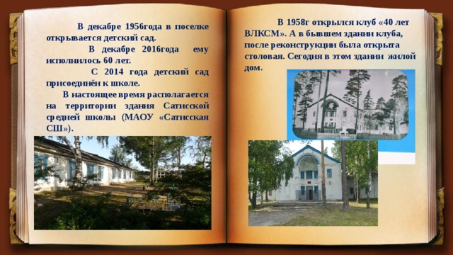  В 1958г открылся клуб «40 лет ВЛКСМ». А в бывшем здании клуба, после реконструкции была открыта столовая. Сегодня в этом здании жилой дом.  В декабре 1956года в поселке открывается детский сад.  В декабре 2016года ему исполнилось 60 лет.  С 2014 года детский сад присоединён к школе.  В настоящее время располагается на территории здания Сатисской средней школы (МАОУ «Сатисская СШ»). 