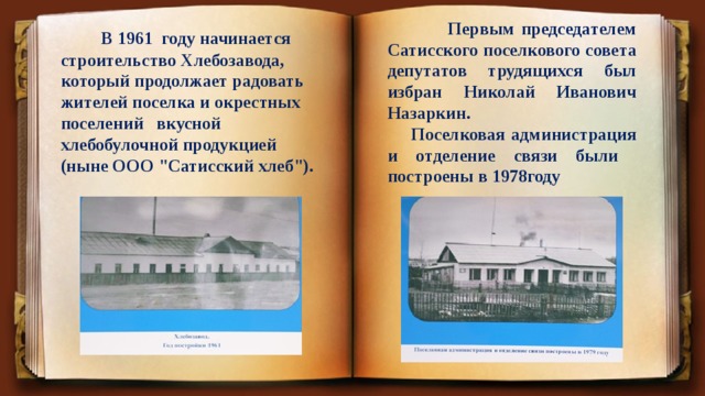  Первым председателем Сатисского поселкового совета депутатов трудящихся был избран Николай Иванович Назаркин.  Поселковая администрация и отделение связи были построены в 1978году  В 1961 году начинается строительство Хлебозавода, который продолжает радовать жителей поселка и окрестных поселений вкусной хлебобулочной продукцией (ныне ООО 
