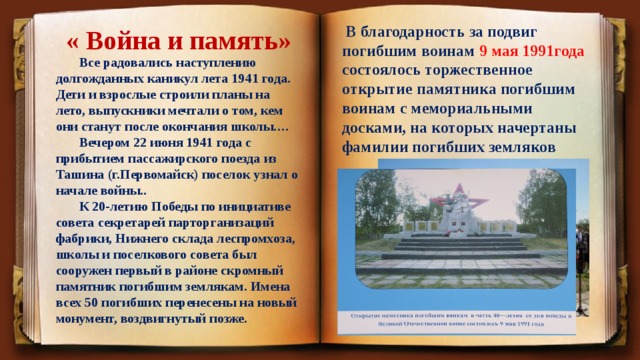 « Война и память»  В благодарность за подвиг погибшим воинам 9 мая 1991года состоялось торжественное открытие памятника погибшим воинам с мемориальными досками, на которых начертаны фамилии погибших земляков  Все радовались наступлению долгожданных каникул лета 1941 года. Дети и взрослые строили планы на лето, выпускники мечтали о том, кем они станут после окончания школы.…  Вечером 22 июня 1941 года с прибытием пассажирского поезда из Ташина (г.Первомайск) поселок узнал о начале войны..  К 20-летию Победы по инициативе совета секретарей парторганизаций фабрики, Нижнего склада леспромхоза, школы и поселкового совета был сооружен первый в районе скромный памятник погибшим землякам. Имена всех 50 погибших перенесены на новый монумент, воздвигнутый позже. 