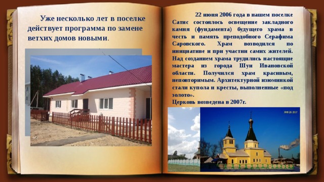  22 июня 2006 года в нашем поселке Сатис состоялось освещение закладного камня (фундамента) будущего храма в честь и память преподобного Серафима Саровского. Храм возводился по инициативе и при участии самих жителей. Над созданием храма трудились настоящие мастера из города Шуи Ивановской области. Получился храм красивым, неповторимым. Архитектурной изюминкой стали купола и кресты, выполненные «под золото». Церковь возведена в 2007г.  Уже несколько лет в поселке действует программа по замене ветхих домов новыми . 
