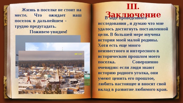 III. Заключение   Жизнь в поселке не стоит на месте. Что ожидает наш поселок в дальнейшем - трудно предугадать.  Поживем-увидим!   В ходе проведенного исследования , я думаю что мне удалось достигнуть поставленной цели. В большей мере изучена история моей малой родины. Хотя есть еще много неизвестного и интересного в историческом прошлом моего поселка.  Совершенно очевидно: если люди знают историю родного уголка, они умеют ценить его прошлое, любить настоящее и вносят свой вклад в развитие любимого края. 