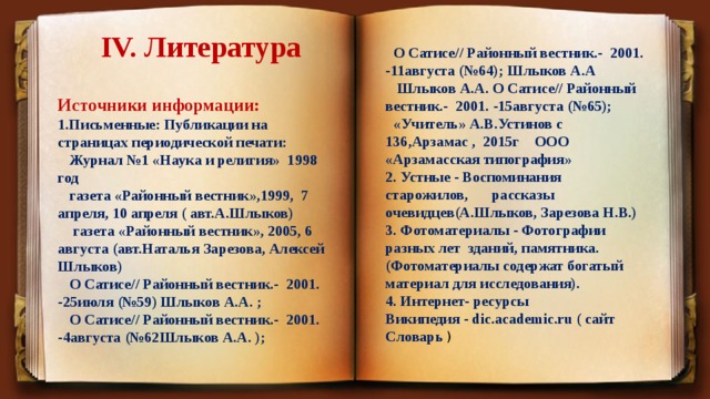 IV. Литература  О Сатисе// Районный вестник.- 2001. -11августа (№64); Шлыков А.А  Шлыков А.А. О Сатисе// Районный вестник.- 2001. -15августа (№65);  «Учитель» А.В.Устинов с 136,Арзамас , 2015г ООО «Арзамасская типография» 2. Устные - Воспоминания старожилов,  рассказы очевидцев(А.Шлыков, Зарезова Н.В.) 3. Фотоматериалы - Фотографии разных лет зданий, памятника. (Фотоматериалы содержат богатый материал для исследования). 4. Интернет- ресурсы Википедия - dic.academic.ru ( сайт Словарь ) Источники информации: 1.Письменные: Публикации на страницах периодической печати:  Журнал №1 «Наука и религия» 1998 год  газета «Районный вестник»,1999, 7 апреля, 10 апреля ( авт.А.Шлыков)  газета «Районный вестник», 2005, 6 августа (авт.Наталья Зарезова, Алексей Шлыков)  О Сатисе// Районный вестник.- 2001. -25июля (№59) Шлыков А.А. ;  О Сатисе// Районный вестник.- 2001. -4августа (№62Шлыков А.А. ); 