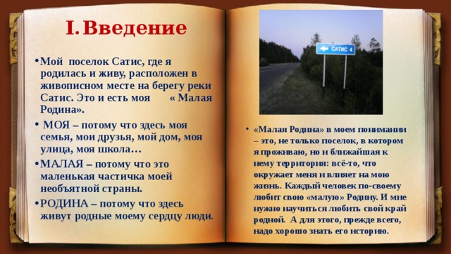I.  Введение Мой поселок Сатис, где я родилась и живу, расположен в живописном месте на берегу реки Сатис. Это и есть моя « Малая Родина».  МОЯ – потому что здесь моя семья, мои друзья, мой дом, моя улица, моя школа… МАЛАЯ – потому что это маленькая частичка моей необъятной страны. РОДИНА – потому что здесь живут родные моему сердцу люди . «Малая Родина» в моем понимании – это, не только поселок, в котором я проживаю, но и ближайшая к нему территория: всё-то, что окружает меня и влияет на мою жизнь. Каждый человек по-своему любит свою «малую» Родину. И мне нужно научиться любить свой край родной. А для этого, прежде всего, надо хорошо знать его историю. 