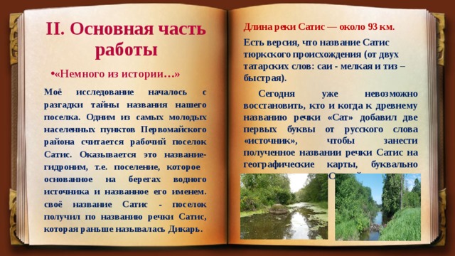 II. Основная часть работы Длина реки Сатис — около 93 км. Есть версия, что название Сатис тюркского происхождения (от двух татарских слов: саи - мелкая и тиз – быстрая).  Сегодня уже невозможно восстановить, кто и когда к древнему названию речки «Сат» добавил две первых буквы от русского слова «источник», чтобы занести полученное названии речки Сатис на географические карты, буквально переводимые как «Святой источник». «Немного из истории…»  Моё исследование началось с разгадки тайны названия нашего поселка. Одним из самых молодых населенных пунктов Первомайского района считается рабочий поселок Сатис. Оказывается это название-гидроним, т.е. поселение, которое основанное на берегах водного источника и названное его именем. своё название Сатис - поселок получил по названию речки Сатис, которая раньше называлась Дикарь. 