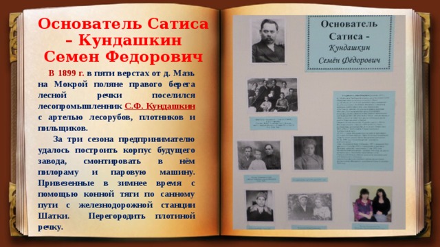 Основатель Сатиса – Кундашкин Семен Федорович  В 1899 г. в пяти верстах от д. Мазь на Мокрой поляне правого берега лесной речки поселился лесопромышленник С.Ф. Кундашкин с артелью лесорубов, плотников и пильщиков.  За три сезона предпринимателю удалось построить корпус будущего завода, смонтировать в нём пилораму и паровую машину. Привезенные в зимнее время с помощью конной тяги по санному пути с железнодорожной станции Шатки. Перегородить плотиной речку. 