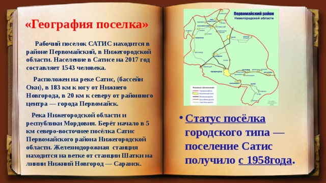 «География поселка»   Рабочий поселок САТИС находится в районе Первомайский, в Нижегородской области. Население в Сатисе на 2017 год составляет 1543 человека.  Расположен на реке Сатис, (бассейн Оки), в 183 км к югу от Нижнего Новгорода, в 20 км к северу от районного центра — города Первомайск.  Река Нижегородской области и республики Мордовия. Берёт начало в 5 км северо-восточнее посёлка Сатис Первомайского района Нижегородской области. Железнодорожная станция находится на ветке от станции Шатки на линии Нижний Новгород — Саранск. Статус посёлка городского типа — поселение Сатис получило с 1958года . 